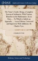 The Tutor's Guide, Being, a Complete System of Arithmetic; With Various Branches in the Mathematics. In six Parts, ... To Which is Added, an Appendix, ... A new Edition, Corrected and Improved, With Additions. By Charles Vyse,