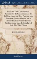Facts and Their Consequences, Submitted to the Consideration of the Public at Large; but More Particularly to That of the Finance Minister, and of Those who are or Mean to Become Creditors to the State. By John Earl of Stair. The Third Edition
