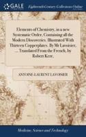 Elements of Chemistry, in a new Systematic Order, Containing all the Modern Discoveries. Illustrated With Thirteen Copperplates. By Mr Lavoisier, ... Translated From the French, by Robert Kerr,