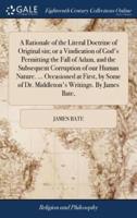 A Rationale of the Literal Doctrine of Original sin; or a Vindication of God's Permitting the Fall of Adam, and the Subsequent Corruption of our Human Nature. ... Occasioned at First, by Some of Dr. Middleton's Writings. By James Bate,