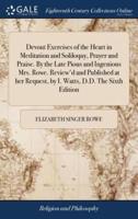 Devout Exercises of the Heart in Meditation and Soliloquy, Prayer and Praise. By the Late Pious and Ingenious Mrs. Rowe. Review'd and Published at her Request, by I. Watts, D.D. The Sixth Edition