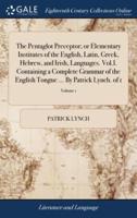The Pentaglot Preceptor; or Elementary Institutes of the English, Latin, Greek, Hebrew, and Irish, Languages. Vol.I. Containing a Complete Grammar of the English Tongue ... By Patrick Lynch. of 1; Volume 1