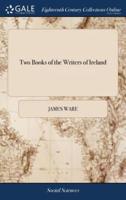 Two Books of the Writers of Ireland: The Former of Which Contains The Natives. The Latter, Those who had any Preferment There. By Sir James Ware,