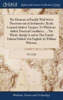 The Elements of Euclid; With Select Theorems out of Archimedes. By the Learned Andrew Tacquet. To Which are Added, Practical Corollaries, ... The Whole Abridg'd, and in This Fourth Edition Publish'd in English, by William Whiston,