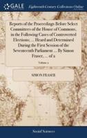 Reports of the Proceedings Before Select Committees of the House of Commons, in the Following Cases of Controverted Elections; ... Heard and Determined During the First Session of the Seventeenth Parliament ... By Simon Fraser, ... of 2; Volume 2