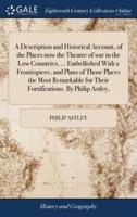 A Description and Historical Account, of the Places now the Theatre of war in the Low Countries, ... Embellished With a Frontispiece, and Plans of Those Places the Most Remarkable for Their Fortifications. By Philip Astley,