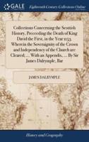 Collections Concerning the Scottish History, Preceeding the Death of King David the First, in the Year 1153. Wherein the Soveraignity of the Crown and Independency of the Church are Cleared; ... With an Appendix, ... By Sir James Dalrymple, Bar