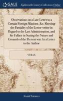 Observations on a Late Letter to a Certain Foreign Minister, &c. Shewing the Partiality of the Letter-writer in Regard to the Last Administration, and his Fallacy in Stating the Nature and Grounds of the Present war. In a Letter to the Author