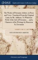 The Works of Petronius Arbiter, in Prose and Verse. Translated From the Original Latin, by Mr. Addison. To Which are Prefix'd the Life of Petronius, ... and a Character of his Writings by Monsieur St. Evremont