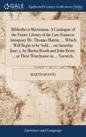 Bibliotheca Martiniana. A Catalogue of the Entire Library of the Late Eminent Antiquary Mr. Thomas Martin, ... Which Will Begin to be Sold ... on Saturday June 5, by Martin Booth and John Berry, ... at Their Warehouse in ... Norwich,