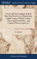 A True and Exact Catalogue of all the Plays That Were Ever yet Printed in the English Tongue; With the Authors Names Against Each Play ... and Continu'd Down to April, 1714