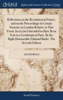 Reflections on the Revolution in France, and on the Proceedings in Certain Societies in London Relative to That Event. In a Letter Intended to Have Been Sent to a Gentleman in Paris. By the Right Honourable Edmund Burke. The Seventh Edition