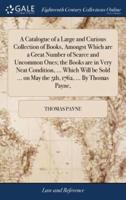 A Catalogue of a Large and Curious Collection of Books, Amongst Which are a Great Number of Scarce and Uncommon Ones; the Books are in Very Neat Condition, ... Which Will be Sold ... on May the 5th, 1762, ... By Thomas Payne,