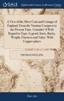A View of the Silver Coin and Coinage of England, From the Norman Conquest to the Present Time. Consider'd With Regard to Type, Legend, Sorts, Rarity, Weight, Fineness and Value. With Copper-plates