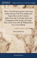 Three Tracts Respecting the Conversion and Instruction of the Free Indians and Negroe Slaves in the Colonies. Addressed to the Venerable Society for Propagation of the Gospel in Foreign Parts, in the Year 1768. By William Knox, Esq. A new Edition