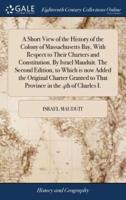 A Short View of the History of the Colony of Massachusetts Bay, With Respect to Their Charters and Constitution. By Israel Mauduit. The Second Edition, to Which is now Added the Original Charter Granted to That Province in the 4th of Charles I.