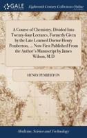 A Course of Chemistry, Divided Into Twenty-four Lectures, Formerly Given by the Late Learned Doctor Henry Pemberton, ... Now First Published From the Author's Manuscript by James Wilson, M.D