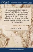 Persuasions to a Publick Spirit. A Sermon Preach'd Before the Court of Guardians of the Poor in the City of Bristol, at St. Peter's Church, on Thursday the 13th of April, 1704. To Which is Added a List of the Benefactors ... By Charles Brent,