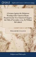 A Sermon Against the Idolatrous Worship of the Church of Rome. Preach'd in the New-Church of Glasgow, the Fifth of November, 1725. By William McCulloch