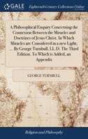 A Philosophical Enquiry Concerning the Connexion Between the Miracles and Doctrines of Jesus Christ. In Which Miracles are Considered in a new Light; ... By George Turnbull, LL.D. The Third Edition. To Which is Added, an Appendix