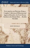 Every man his own Physician. Being, a Complete Collection of Efficacious and Approved Remedies, for Every Disease Incident to the Human Body. ... By John Theobald,