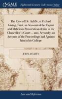 The Case of Dr. Ayliffe, at Oxford. Giving, First, an Account of the Unjust and Malicious Prosecution of him in the Chancellor's Court ... and, Secondly, an Account of the Proceedings had Against him in his College