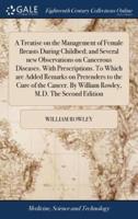A Treatise on the Management of Female Breasts During Childbed; and Several new Observations on Cancerous Diseases. With Prescriptions. To Which are Added Remarks on Pretenders to the Cure of the Cancer. By William Rowley, M.D. The Second Edition