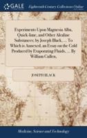 Experiments Upon Magnesia Alba, Quick-lime, and Other Alcaline Substances; by Joseph Black, ... To Which is Annexed, an Essay on the Cold Produced by Evaporating Fluids, ... By William Cullen,