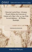 Christ the Lord of Glory. A Sermon Preach'd Before the University of Oxford, at St. Mary's Dec. 9. 1759. With Several Additions ... By Thomas Randolph,