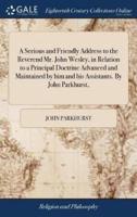 A Serious and Friendly Address to the Reverend Mr. John Wesley, in Relation to a Principal Doctrine Advanced and Maintained by him and his Assistants. By John Parkhurst,