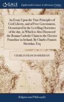 An Essay Upon the True Principles of Civil Liberty, and of Free Government, Occasioned by the Levelling Doctrines of the day, in Which is Also Discussed the Roman Catholic Claim to the Elective Franchise in Ireland. By Charles Francis Sheridan, Esq