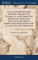 A Letter to the Right Honourable William Pitt, Chancellor of the Exchequer, &c. on the Conduct of the Bank Directors; With Cursory Observations on Mr. Morgan's Pamphlet, Respecting the Expence of the war, and the State of the National Debt