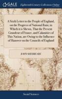 A Sixth Letter to the People of England, on the Progress of National Ruin; in Which it is Shewn, That the Present Grandeur of France, and Calamities of This Nation, are Owing to the Influence of Hanover on the Councils of England