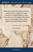 Reflections on the Revolution in France, and on the Proceedings in Certain Societies in London Relative to That Event. In a Letter Intended to Have Been Sent to a Gentleman in Paris. By the Right Honourable Edmund Burke