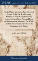 Trial of Marie Antoinette, Late Queen of France, Before the Revolutionary Tribunal, at Paris; Compiled From a Manuscript Sent From Paris, and From the Journals of the Moniteur. The Whole Carefully Revised and Corrected by the Conductor of the Times
