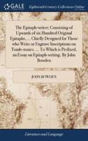 The Epitaph-writer; Consisting of Upwards of six Hundred Original Epitaphs, ... Chiefly Designed for Those who Write or Engrave Inscriptions on Tomb-stones. ... To Which is Prefixed, an Essay on Epitaph-writing. By John Bowden