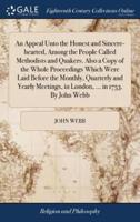 An Appeal Unto the Honest and Sincere-hearted, Among the People Called Methodists and Quakers. Also a Copy of the Whole Proceedings Which Were Laid Before the Monthly, Quarterly and Yearly Meetings, in London, ... in 1753. By John Webb