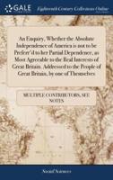 An Enquiry, Whether the Absolute Independence of America is not to be Preferr'd to her Partial Dependence, as Most Agreeable to the Real Interests of Great Britain. Addressed to the People of Great Britain, by one of Themselves