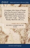 A Catalogue of the Library of Thomas Jekyl, Esq; Deceased; Nephew of the Right Honourable Sir Joseph Jekyl, ... Which Will be Sold by Auction, by S. Baker and G. Leigh, ... Beginning Monday, March the 20th, 1775,