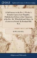 A Full Answer to the Rev. J. Wesley's Remarks Upon a Late Pamphlet, Published in Defence of the Characters of the Rev. Mr. Whitefield and Others. In a Letter to a Friend. By Rowland Hill, M.A