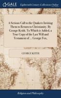 A Serious Call to the Quakers Inviting Them to Return to Christianity. By George Keith. To Which is Added, a True Copy of the Last Will and Testament of ... George Fox,