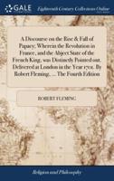 A Discourse on the Rise & Fall of Papacy; Wherein the Revolution in France, and the Abject State of the French King, was Distinctly Pointed out. Delivered at London in the Year 1701. By Robert Fleming, ... The Fourth Edition