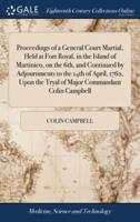 Proceedings of a General Court Martial, Held at Fort Royal, in the Island of Martinico, on the 6th, and Continued by Adjournments to the 14th of April, 1762, Upon the Tryal of Major Commandant Colin Campbell