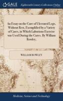 An Essay on the Cure of Ulcerated Legs, Without Rest, Exemplified by a Variety of Cases, in Which Laborious Exercise was Used During the Cures. By William Rowley,