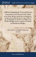 A Bill for Enlarging the Term and Powers Granted by an act Passed in the Ninth Year of the Reign of his Present Majesty, for Repairing the Roads Leading From Henley Bridge in the County of Oxford, to Dorchester Bridge,