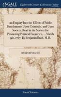 An Enquiry Into the Effects of Public Punishments Upon Criminals, and Upon Society. Read in the Society for Promoting Political Enquiries, ... March 9th, 1787. By Benjamin Rush, M.D.