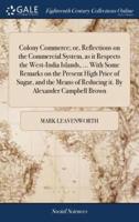 Colony Commerce; or, Reflections on the Commercial System, as it Respects the West-India Islands, ... With Some Remarks on the Present High Price of Sugar, and the Means of Reducing it. By Alexander Campbell Brown