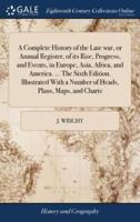 A Complete History of the Late war, or Annual Register, of its Rise, Progress, and Events, in Europe, Asia, Africa, and America. ... The Sixth Edition. Illustrated With a Number of Heads, Plans, Maps, and Charts