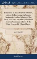 Reflections on the Revolution in France, and on the Proceedings in Certain Societies in London, Relative to That Event. In a Letter Intended to Have Been Sent to a Gentleman in Paris. By the Right Honourable Edmund Burke
