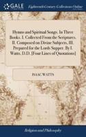 Hymns and Spiritual Songs. In Three Books. I. Collected From the Scriptures. II. Composed on Divine Subjects, III. Prepared for the Lords Supper. By I. Watts, D.D. [Four Lines of Quotations]